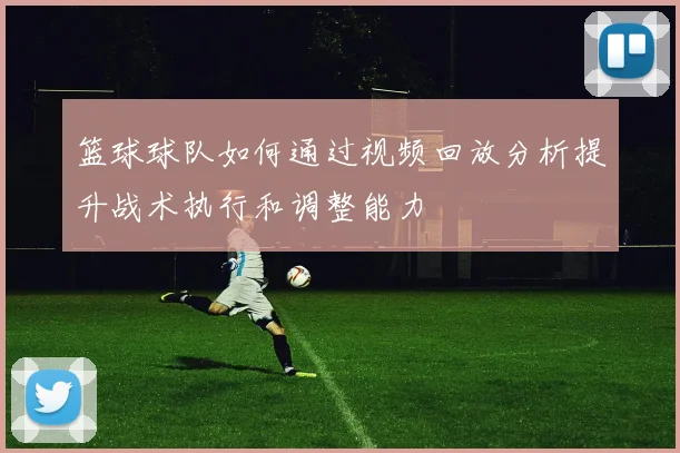 篮球球队如何通过视频回放分析提升战术执行和调整能力