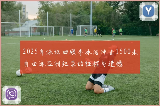 2025年泳坛回顾李冰洁冲击1500米自由泳亚洲纪录的征程与遗憾