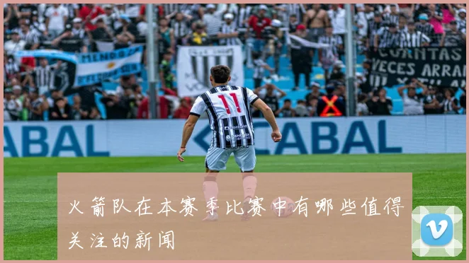 火箭队在本赛季比赛中有哪些值得关注的新闻